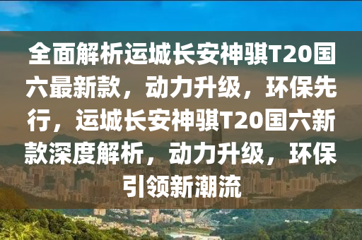 全面解析運(yùn)城長(zhǎng)安神騏T20國(guó)六最新款，動(dòng)力升級(jí)，環(huán)保先行，運(yùn)城長(zhǎng)安神騏T20國(guó)六新款深度解析，動(dòng)力升級(jí)，環(huán)保引領(lǐng)新潮流