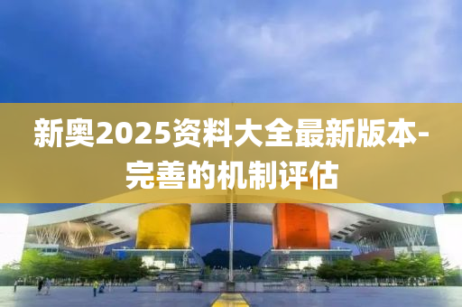 新奧2025資料大全最新版本-完善的機制評估