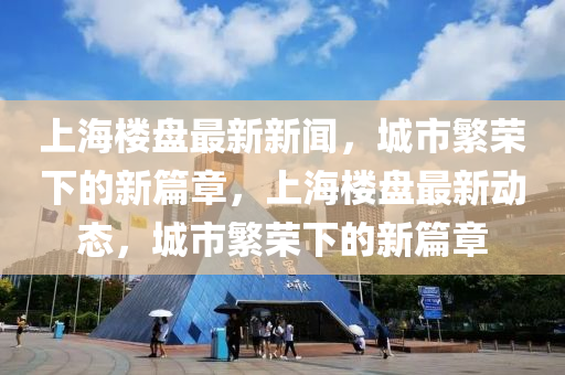 上海樓盤最新新聞，城市繁榮下的新篇章，上海樓盤最新動態(tài)，城市繁榮下的新篇章