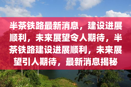 半茶鐵路最新消息，建設(shè)進(jìn)展順利，未來(lái)展望令人期待，半茶鐵路建設(shè)進(jìn)展順利，未來(lái)展望引人期待，最新消息揭秘