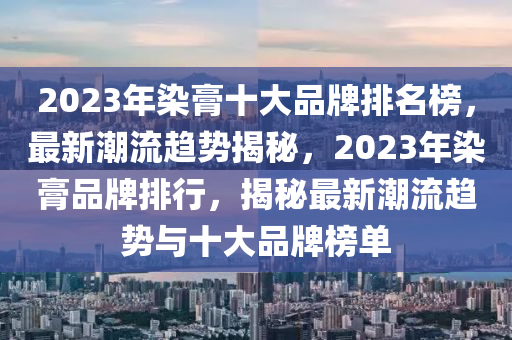 2023年染膏十大品牌排名榜，最新潮流趨勢(shì)揭秘，2023年染膏品牌排行，揭秘最新潮流趨勢(shì)與十大品牌榜單