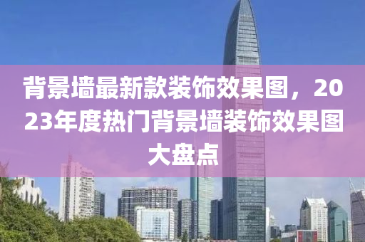 背景墻最新款裝飾效果圖，2023年度熱門背景墻裝飾效果圖大盤點(diǎn)