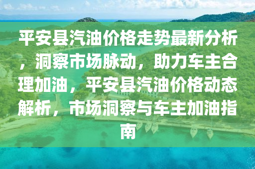 平安縣汽油價格走勢最新分析，洞察市場脈動，助力車主合理加油，平安縣汽油價格動態(tài)解析，市場洞察與車主加油指南