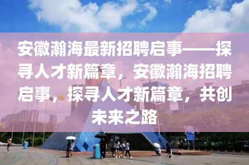 安徽瀚海最新招聘啟事——探尋人才新篇章，安徽瀚海招聘啟事，探尋人才新篇章，共創(chuàng)未來之路