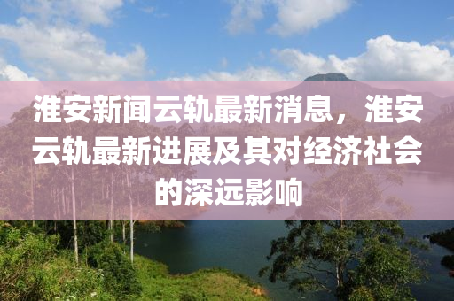 淮安新聞云軌最新消息，淮安云軌最新進(jìn)展及其對(duì)經(jīng)濟(jì)社會(huì)的深遠(yuǎn)影響