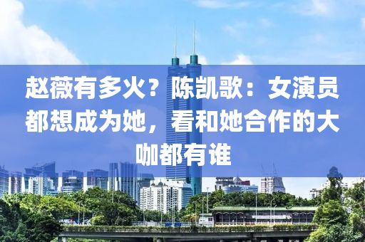 趙薇有多火？陳凱歌：女演員都想成為她，看和她合作的大咖都有誰