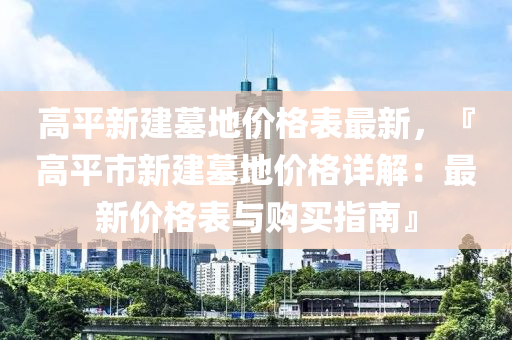 高平新建墓地價(jià)格表最新，『高平市新建墓地價(jià)格詳解：最新價(jià)格表與購買指南』