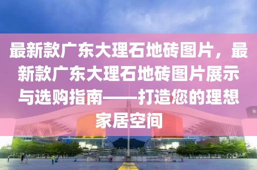 最新款廣東大理石地磚圖片，最新款廣東大理石地磚圖片展示與選購指南——打造您的理想家居空間