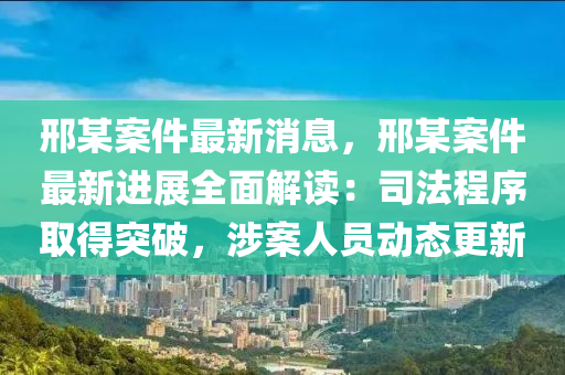 邢某案件最新消息，邢某案件最新進(jìn)展全面解讀：司法程序取得突破，涉案人員動(dòng)態(tài)更新