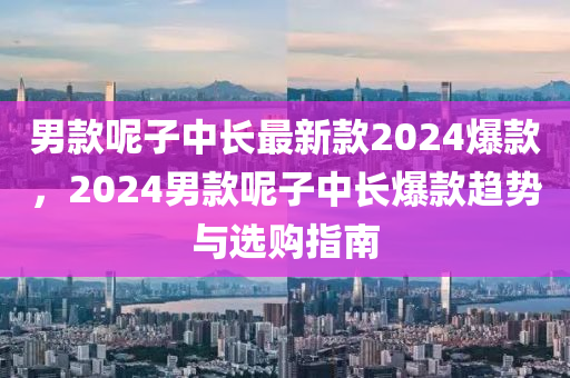 男款呢子中長最新款2024爆款，2024男款呢子中長爆款趨勢與選購指南