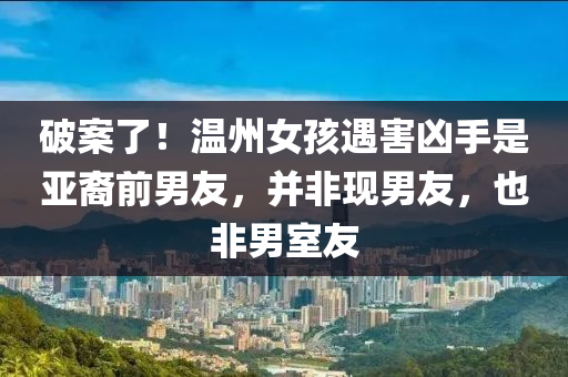 破案了！溫州女孩遇害兇手是亞裔前男友，并非現(xiàn)男友，也非男室友