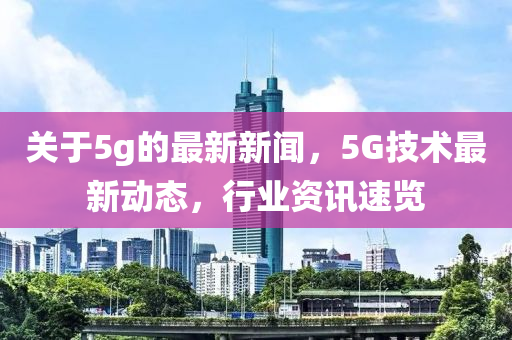 關(guān)于5g的最新新聞，5G技術(shù)最新動(dòng)態(tài)，行業(yè)資訊速覽