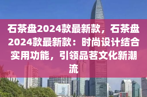 石茶盤2024款最新款，石茶盤2024款最新款：時(shí)尚設(shè)計(jì)結(jié)合實(shí)用功能，引領(lǐng)品茗文化新潮流