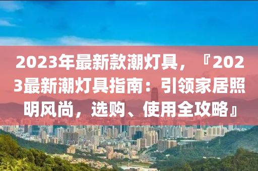 2023年最新款潮燈具，『2023最新潮燈具指南：引領(lǐng)家居照明風(fēng)尚，選購(gòu)、使用全攻略』