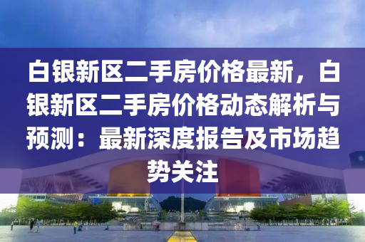 白銀新區(qū)二手房價格最新，白銀新區(qū)二手房價格動態(tài)解析與預(yù)測：最新深度報告及市場趨勢關(guān)注