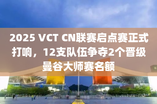 2025 VCT CN聯(lián)賽啟點賽正式打響，12支隊伍爭奪2個晉級曼谷大師賽名額