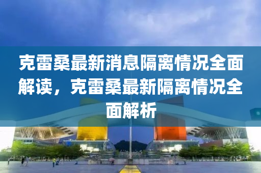 克雷桑最新消息隔離情況全面解讀，克雷桑最新隔離情況全面解析