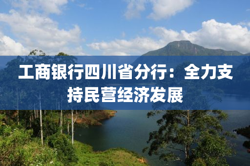 工商銀行四川省分行：全力支持民營經(jīng)濟發(fā)展