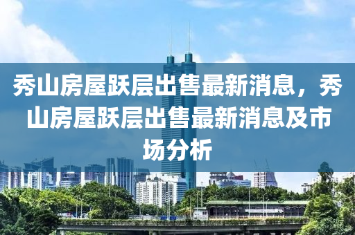 秀山房屋躍層出售最新消息，秀山房屋躍層出售最新消息及市場分析