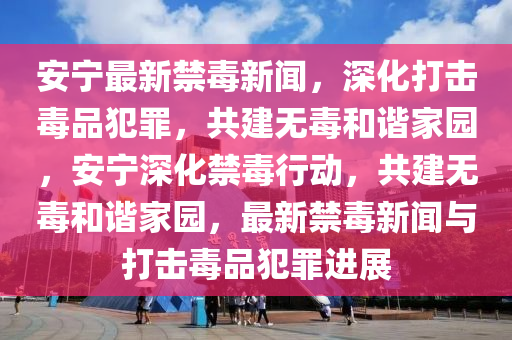 安寧最新禁毒新聞，深化打擊毒品犯罪，共建無毒和諧家園，安寧深化禁毒行動，共建無毒和諧家園，最新禁毒新聞與打擊毒品犯罪進展