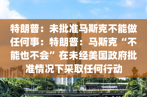 特朗普：未批準(zhǔn)馬斯克不能做任何事：特朗普：馬斯克“不能也不會(huì)”在未經(jīng)美國(guó)政府批準(zhǔn)情況下采取任何行動(dòng)