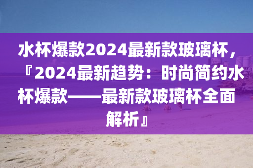 水杯爆款2024最新款玻璃杯，『2024最新趨勢：時尚簡約水杯爆款——最新款玻璃杯全面解析』