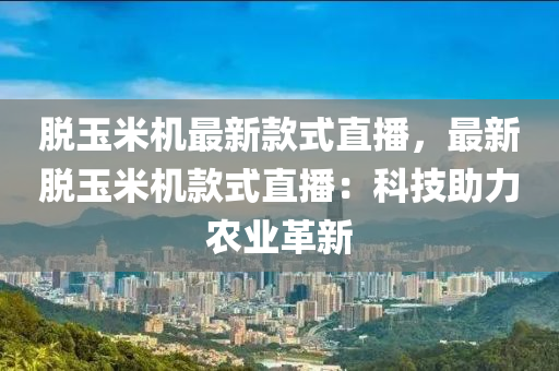 脫玉米機最新款式直播，最新脫玉米機款式直播：科技助力農(nóng)業(yè)革新