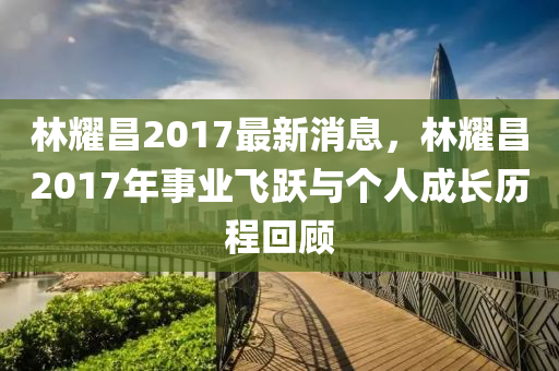 林耀昌2017最新消息，林耀昌2017年事業(yè)飛躍與個人成長歷程回顧