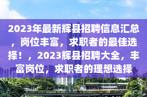 2023年最新輝縣招聘信息匯總，崗位豐富，求職者的最佳選擇！，2023輝縣招聘大全，豐富崗位，求職者的理想選擇