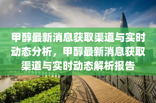 甲醇最新消息獲取渠道與實時動態(tài)分析，甲醇最新消息獲取渠道與實時動態(tài)解析報告