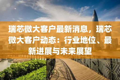 瑞芯微大客戶最新消息，瑞芯微大客戶動(dòng)態(tài)：行業(yè)地位、最新進(jìn)展與未來(lái)展望