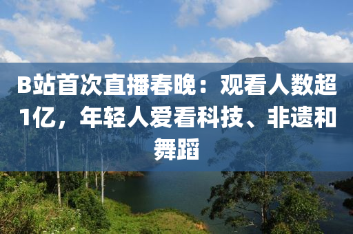 B站首次直播春晚：觀看人數(shù)超1億，年輕人愛看科技、非遺和舞蹈