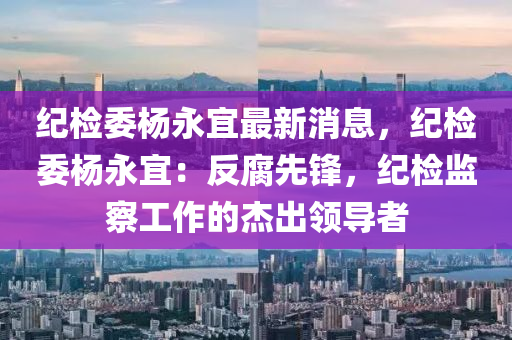 紀檢委楊永宜最新消息，紀檢委楊永宜：反腐先鋒，紀檢監(jiān)察工作的杰出領導者