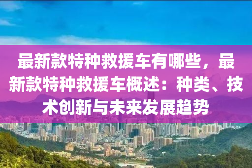 最新款特種救援車有哪些，最新款特種救援車概述：種類、技術(shù)創(chuàng)新與未來發(fā)展趨勢