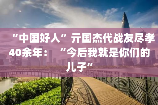 “中國(guó)好人”亓國(guó)杰代戰(zhàn)友盡孝40余年： “今后我就是你們的兒子”