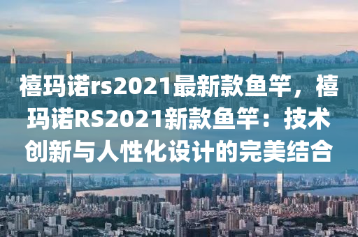 禧瑪諾rs2021最新款魚竿，禧瑪諾RS2021新款魚竿：技術(shù)創(chuàng)新與人性化設(shè)計(jì)的完美結(jié)合