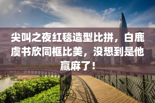 尖叫之夜紅毯造型比拼，白鹿虞書欣同框比美，沒(méi)想到是他贏麻了！