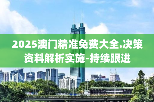 2025澳門精準免費大全.決策資料解析實施-持續(xù)跟進