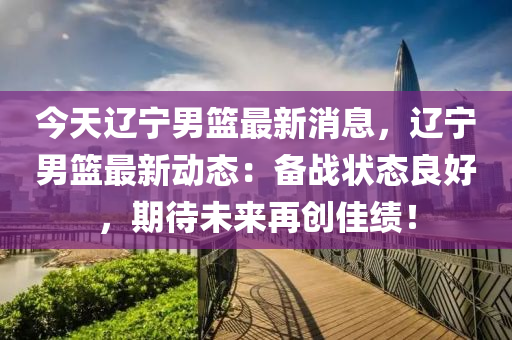 今天遼寧男籃最新消息，遼寧男籃最新動(dòng)態(tài)：備戰(zhàn)狀態(tài)良好，期待未來(lái)再創(chuàng)佳績(jī)！