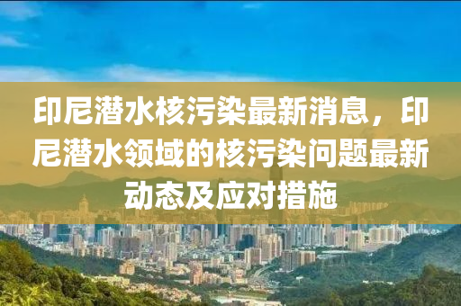 印尼潛水核污染最新消息，印尼潛水領域的核污染問題最新動態(tài)及應對措施