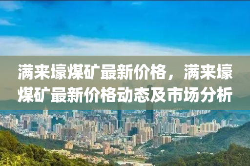 滿來壕煤礦最新價(jià)格，滿來壕煤礦最新價(jià)格動(dòng)態(tài)及市場(chǎng)分析