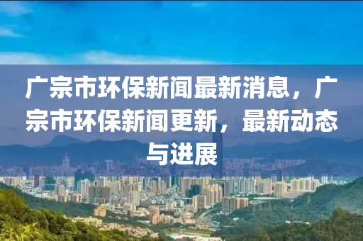 廣宗市環(huán)保新聞最新消息，廣宗市環(huán)保新聞更新，最新動(dòng)態(tài)與進(jìn)展