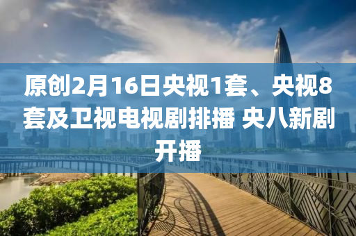 原創(chuàng)2月16日央視1套、央視8套及衛(wèi)視電視劇排播 央八新劇開播