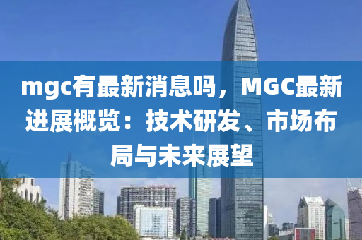 mgc有最新消息嗎，MGC最新進展概覽：技術研發(fā)、市場布局與未來展望