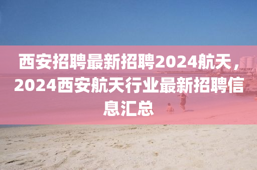 西安招聘最新招聘2024航天，2024西安航天行業(yè)最新招聘信息匯總