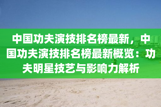 中國功夫演技排名榜最新，中國功夫演技排名榜最新概覽：功夫明星技藝與影響力解析