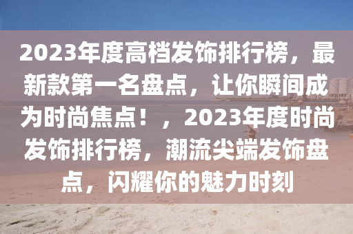 2023年度高檔發(fā)飾排行榜，最新款第一名盤點，讓你瞬間成為時尚焦點！，2023年度時尚發(fā)飾排行榜，潮流尖端發(fā)飾盤點，閃耀你的魅力時刻