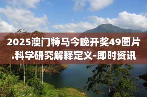 2025澳門特馬今晚開獎49圖片.科學(xué)研究解釋定義-即時資訊