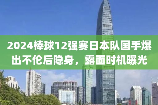 2024棒球12強賽日本隊國手爆出不倫后隱身，露面時機曝光