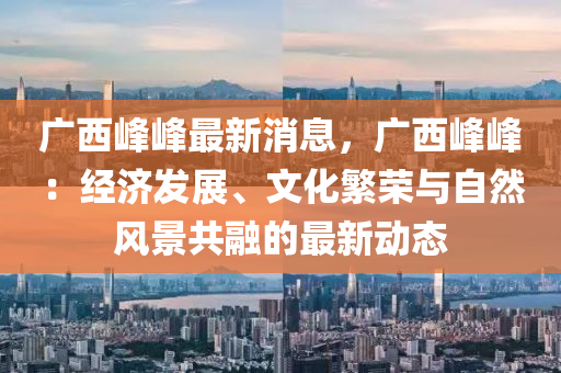 廣西峰峰最新消息，廣西峰峰：經(jīng)濟發(fā)展、文化繁榮與自然風(fēng)景共融的最新動態(tài)